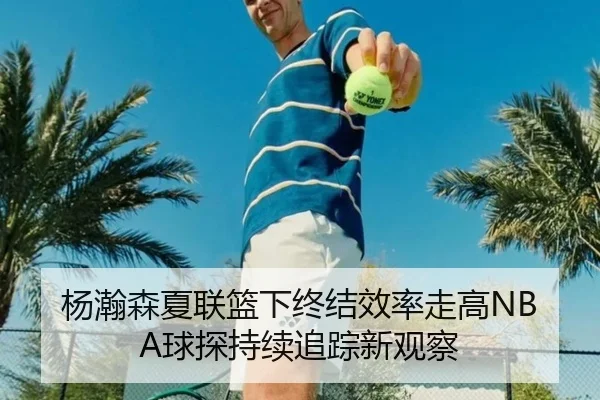 杨瀚森夏联篮下终结效率走高NBA球探持续追踪新观察