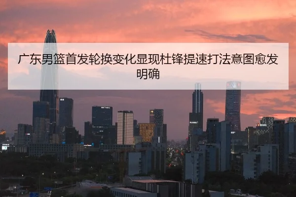 广东男篮首发轮换变化显现杜锋提速打法意图愈发明确